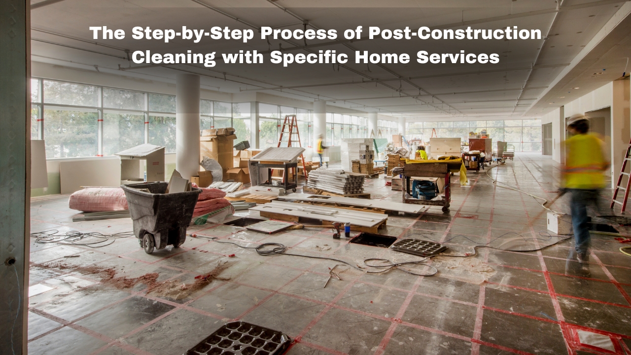 The Step-by-Step Process of Post-Construction Cleaning with Specific Home Services